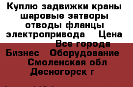 Куплю задвижки краны шаровые затворы отводы фланцы электропривода  › Цена ­ 90 000 - Все города Бизнес » Оборудование   . Смоленская обл.,Десногорск г.